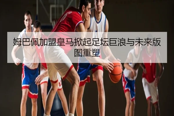 姆巴佩加盟皇马掀起足坛巨浪与未来版图重塑